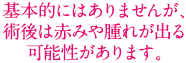 基本的にはありませんが、術後は赤みや腫れが出る可能性があります。