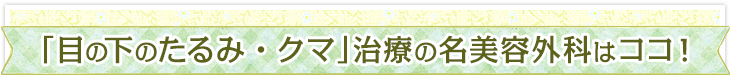 「目の下のたるみ・クマ」治療の名美容外科はココ！