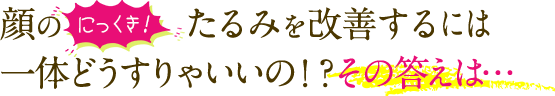 顔のにっくき！たるみを改善するには一体どうすりゃいいの！？その答えは…